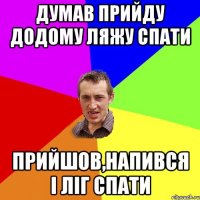 думав прийду додому ляжу спати прийшов,напився і ліг спати