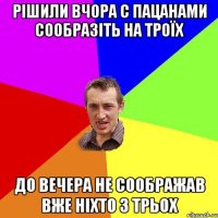 рішили вчора с пацанами сообразіть на троїх до вечера не соображав вже ніхто з трьох