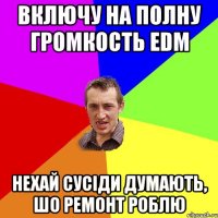 Включу на полну громкость EDM Нехай сусіди думають, шо ремонт роблю