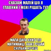 сказам малій шо я главний і мені рішать тут Мала дала книгу по матимаиці. Каже рішай скільки хочеш