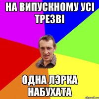 НА ВИПУСКНОМУ УСІ ТРЕЗВІ ОДНА ЛЭРКА НАБУХАТА