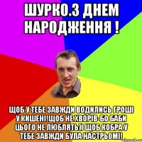 Шурко.З Днем Народження ! Щоб у тебе завжди водились гроші у кишені!щоб не хворів-бо баби цього не люблять)І щоб кобра у тебе завжди була настрьомі!