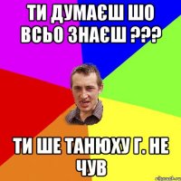 ти думаєш шо всьо знаєш ??? Ти ше Танюху Г. не чув