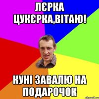 Лєрка Цукєрка,вітаю! куні завалю на подарочок