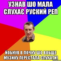 Узнав шо мала слухає руский реп Йобнув в почку шо вобще музику перестала слухати!