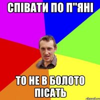 співати по п"яні то не в болото пісать