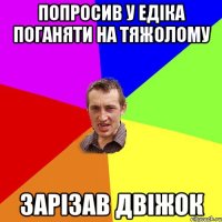 Попросив у Едіка поганяти на тяжолому Зарізав двіжок