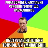 рома воробей, настільки суровий геолог, що, набухавшись обстругав не тільки толчок, а й умивальнік