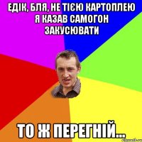 Едік, бля, не тією картоплею я казав самогон закусювати то ж перегній...