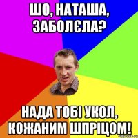 Шо, Наташа, заболєла? нада тобі укол, кожаним шпріцом!