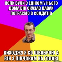 Коли були с Едіком у нього дома він сказав давай пограємо в солдатів Виходжу я со шваброю а він з лівчоком на голові