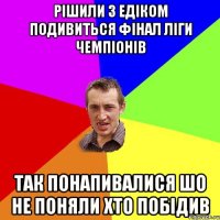 Рішили з едіком подивиться фінал ліги чемпіонів Так понапивалися шо не поняли хто побідив