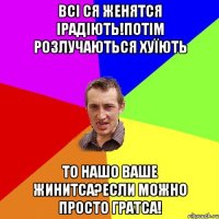 ВСІ СЯ ЖЕНЯТСЯ ІРАДІЮТЬ!ПОТІМ РОЗЛУЧАЮТЬСЯ ХУЇЮТЬ ТО НАШО ВАШЕ ЖИНИТСА?ЕСЛИ МОЖНО ПРОСТО ГРАТСА!