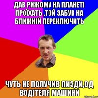 дав рижому на планеті проїхать ,той забув на ближній переключить чуть не получив пизди,од водітеля машини