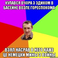 Купався вчора з эдиком в басейне возле гореспокома взял насрав в него каже це немецки мины з войны