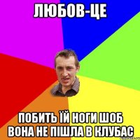 Любов-це побить їй ноги шоб вона не пішла в клубас