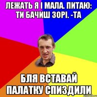 лежать я і мала. питаю: ти бачиш зорі. -та бля вставай палатку спиздили