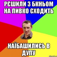 Рєшили з Бкньом на пивко сходить Наїбашились в дупу