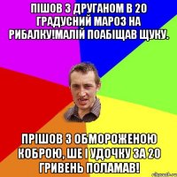 Пішов з друганом в 20 градусний мароз на рибалку!Малій поабіщав щуку. Прішов з обмороженою коброю, ше і удочку за 20 гривень поламав!