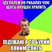 ЇДУ ПОЛЕМ НВ РИБАЛКУ ЧУЮ ЩОСЬ ВКУЩАХ ХРАПИТЬ ПІДЇЖАЮ А ТО БУРИЙ ПЯНИМ СПИТЬ