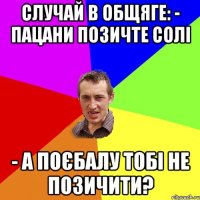 Случай в общяге: - Пацани позичте солі - а поєбалу тобі не позичити?