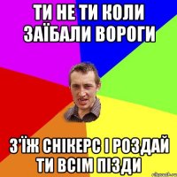 Ти не ти коли заїбали вороги з'їж снікерс і роздай ти всім пізди