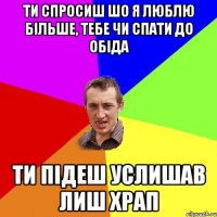 ти спросиш шо я люблю більше, тебе чи спати до обіда ти підеш услишав лиш храп