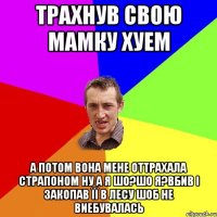 трахнув свою мамку хуем а потом вона мене оттрахала страпоном ну а я шо?шо я?вбив і закопав її в лесу шоб не виебувалась