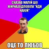 сказав малій шо жирна,відповіла "йди нахуй" оце то любов