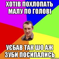 хотів похлопать малу по голові уєбав так шо аж зуби посипались