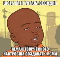 Шота Катя устала сєводня немаж творчєского настроєнія создавать мЄми