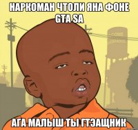 Наркоман чтоли яна фоне Gta sa Ага малыш ты гтэащник