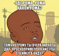 -Где рома -Рома какой,рома? -Тому котрому ты вчера наркоты дал -Проскоприметропенис?Ты его имел в виду?