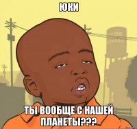 ЮКИ ТЫ ВООБЩЕ С НАШЕЙ ПЛАНЕТЫ???