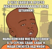 а чего такого?я просто НАСРААААААААААААААЛ в ПОД ШТАНИКИ! МАМА ПОМЕНЯЙ МНЕ ПОДГУЗНИКИ! А ТО СЕРЁЖА, САША, САША, И МАША СМЕЮТСЯ НАД МНОЙ!