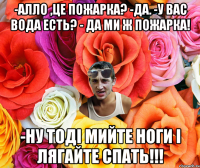 -Алло ,це пожарка? -Да. -У вас вода есть? - Да ми ж пожарка! -Ну тоді мийте ноги і лягайте спать!!!