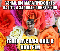 УЗНАВ, ШО МАЛА ПРИХОДИТЬ НА UTC, А ЗАЛИВАЄ СЛИВУ В ЗІНІ ТЕПЕР ПУСКАЮ ЛИШ В ПІЛІГРІМ