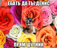 ебать да ты Денис прям шутник