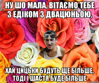 Ну шо мала, вітаємо тебе з Едіком з двацюньою, хай цицьки будуть ще більше, тоді і шастя буде більше