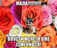 Мала!!!!!!!!!! Впусти мене! я вже ізменився!