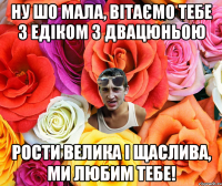 НУ ШО МАЛА, ВІТАЄМО ТЕБЕ З ЕДІКОМ З ДВАЦЮНЬОЮ РОСТИ ВЕЛИКА І ЩАСЛИВА, МИ ЛЮБИМ ТЕБЕ!