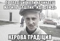 ПО ТРАДІЦИЇ КОЛИ НАЧИНАЄШ ЖАРИТЬ ШАШЛИК - ЙДЕ ДОЖДЬ ХЕРОВА ТРАДІЦИЯ