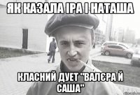 Як казала Іра і Наташа класний дует "Валєра й Саша"