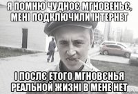 Я ПОМНЮ ЧУДНОЄ МГНОВЕНЬЄ, МЕНІ ПОДКЛЮЧИЛИ ІНТЕРНЕТ І ПОСЛЄ ЕТОГО МГНОВЄНЬЯ РЕАЛЬНОЙ ЖИЗНІ В МЕНЕ НЕТ