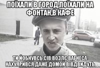 поїхали в город,поїхали на фонтан,в кафе ти йобнувсь,сів возлє Вагнеса нахуярився даже домой вівдвидуть