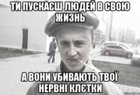 ТИ ПУСКАЄШ ЛЮДЕЙ В СВОЮ ЖИЗНЬ А ВОНИ УБИВАЮТЬ ТВОЇ НЕРВНІ КЛЄТКИ