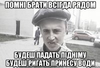 помні брати всігда рядом будеш падать підніму будеш ригать принесу води