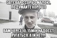 Затєвая ссору з малою, подумайте хорошо вам через 10-15мін надоєст ругаться, а їй НЕТ!!!