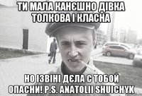 Ти мала канєшно дівка толкова і класна но ізвіні дєла с тобой опасни! P.S. Anatolii Shuichyk