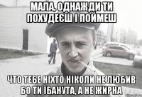 МАЛА, ОДНАЖДИ ТИ ПОХУДеЄш і поймеш что тебе ніхто ніколи не любив бо ти їбанута, а не жирна